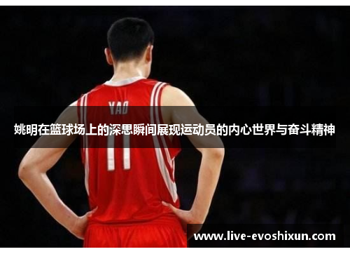 姚明在篮球场上的深思瞬间展现运动员的内心世界与奋斗精神
